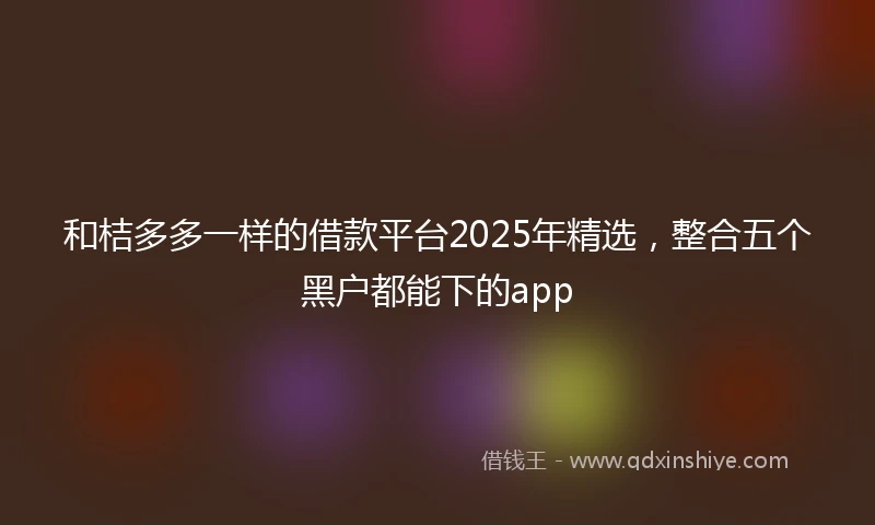 和桔多多一样的借款平台2025年精选，整合五个黑户都能下的app
