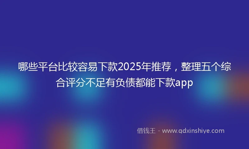 哪些平台比较容易下款2025年推荐，整理五个综合评分不足有负债都能下款app
