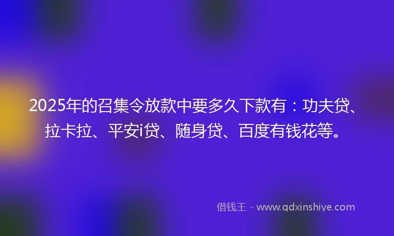 2025年的召集令放款中要多久下款有：功夫贷、拉卡拉、平安i贷、随身贷、百度有钱花等。