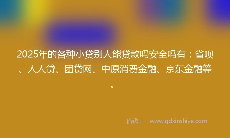 2025年的各种小贷别人能贷款吗安全吗有：省呗、人人贷、团贷网、中原消费金融、京东金融等。