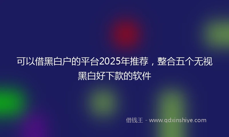 可以借黑白户的平台2025年推荐，整合五个无视黑白好下款的软件