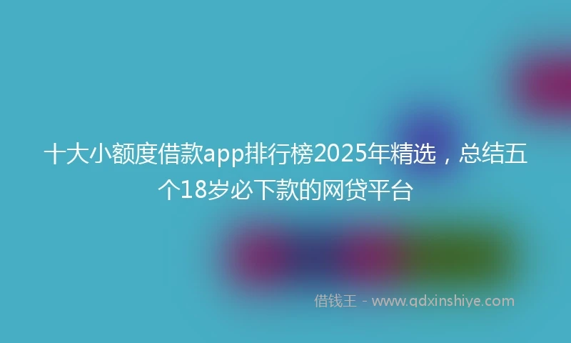 十大小额度借款app排行榜2025年精选，总结五个18岁必下款的网贷平台