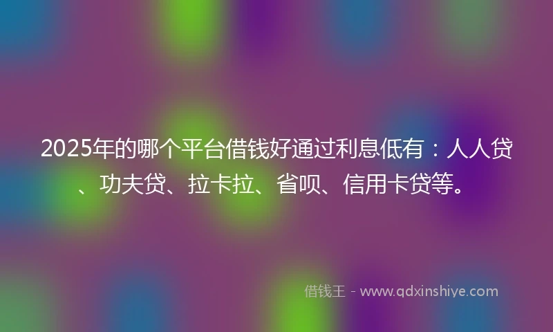 2025年的哪个平台借钱好通过利息低有：人人贷、功夫贷、拉卡拉、省呗、信用卡贷等。