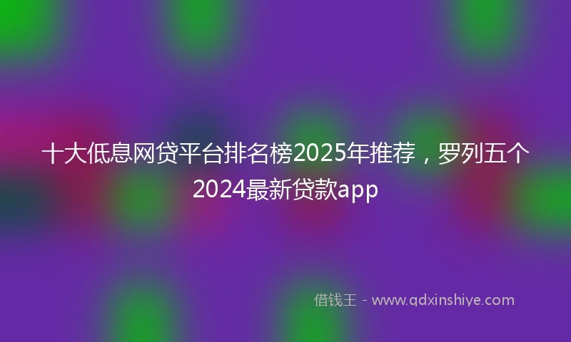 十大低息网贷平台排名榜2025年推荐，罗列五个2024最新贷款app