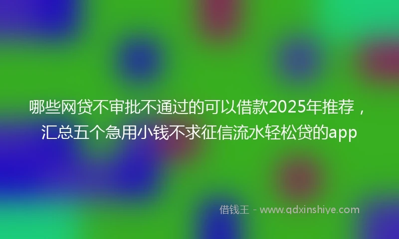哪些网贷不审批不通过的可以借款2025年推荐，汇总五个急用小钱不求征信流水轻松贷的app