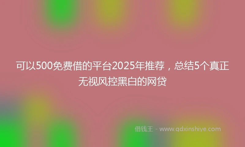 可以500免费借的平台2025年推荐，总结5个真正无视风控黑白的网贷