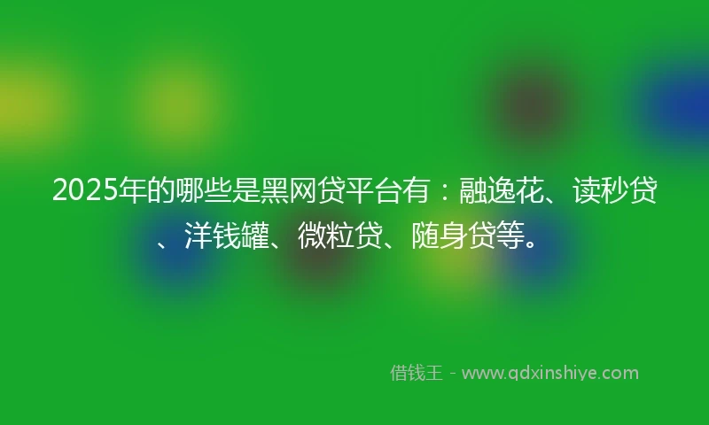 2025年的哪些是黑网贷平台有：融逸花、读秒贷、洋钱罐、微粒贷、随身贷等。