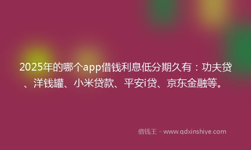 2025年的哪个app借钱利息低分期久有：功夫贷、洋钱罐、小米贷款、平安i贷、京东金融等。