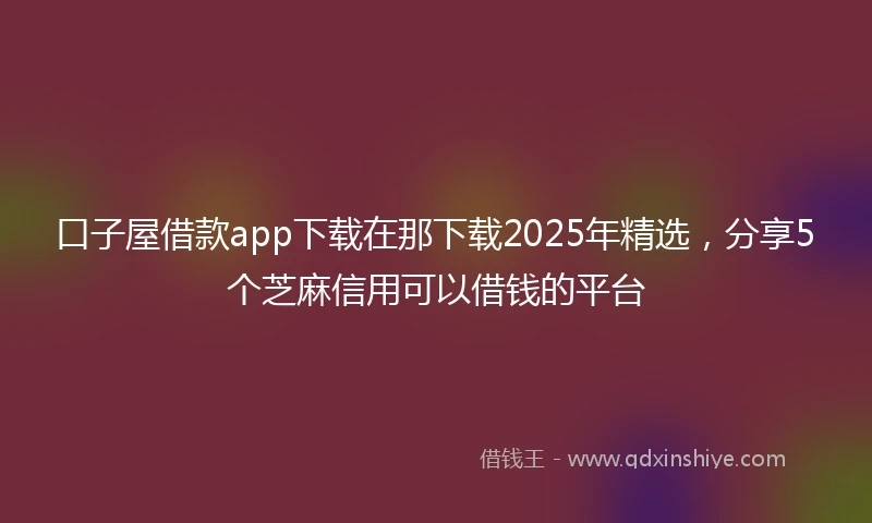 口子屋借款app下载在那下载2025年精选，分享5个芝麻信用可以借钱的平台