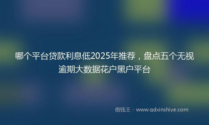 哪个平台贷款利息低2025年推荐，盘点五个无视逾期大数据花户黑户平台