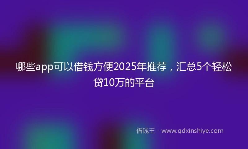 哪些app可以借钱方便2025年推荐，汇总5个轻松贷10万的平台