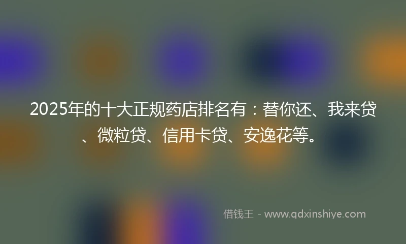 2025年的十大正规药店排名有：替你还、我来贷、微粒贷、信用卡贷、安逸花等。