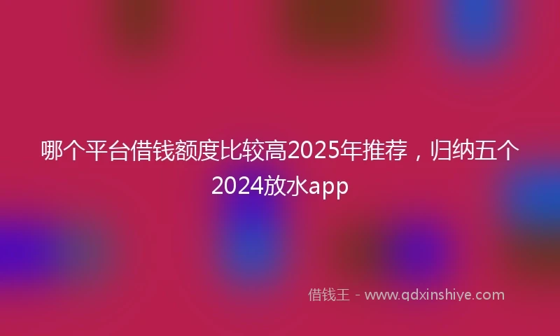 哪个平台借钱额度比较高2025年推荐，归纳五个2024放水app