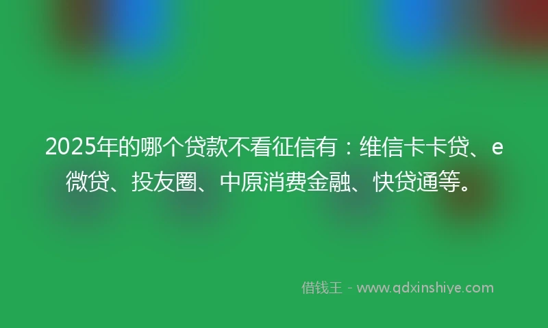 2025年的哪个贷款不看征信有：维信卡卡贷、e微贷、投友圈、中原消费金融、快贷通等。