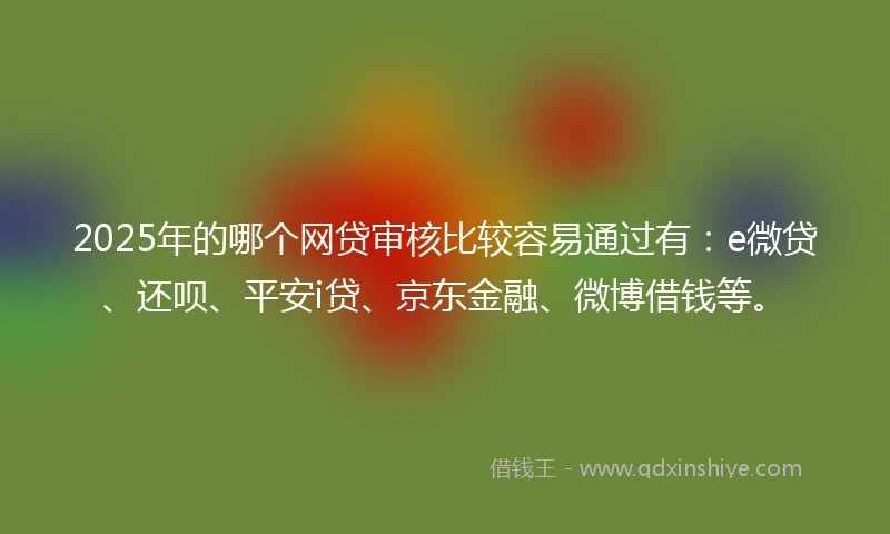 2025年的哪个网贷审核比较容易通过有：e微贷、还呗、平安i贷、京东金融、微博借钱等。