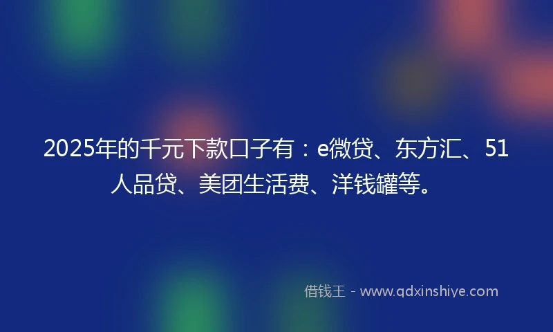 2025年的千元下款口子有：e微贷、东方汇、51人品贷、美团生活费、洋钱罐等。