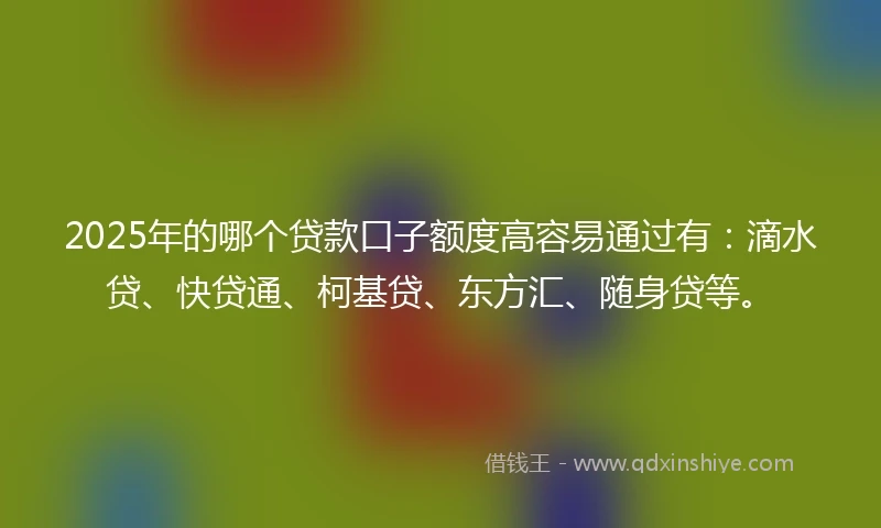 2025年的哪个贷款口子额度高容易通过有：滴水贷、快贷通、柯基贷、东方汇、随身贷等。