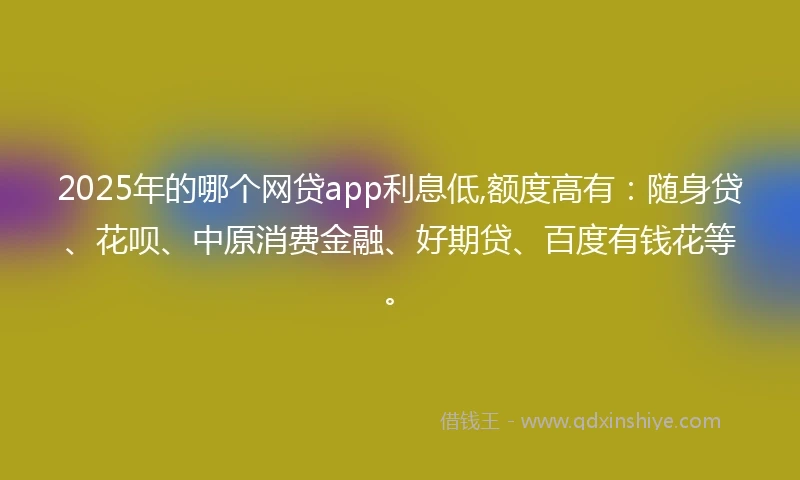2025年的哪个网贷app利息低,额度高有：随身贷、花呗、中原消费金融、好期贷、百度有钱花等。
