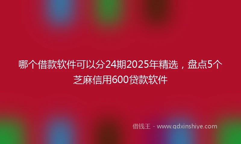 哪个借款软件可以分24期2025年精选，盘点5个芝麻信用600贷款软件