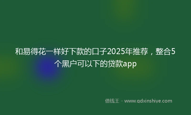 和易得花一样好下款的口子2025年推荐，整合5个黑户可以下的贷款app