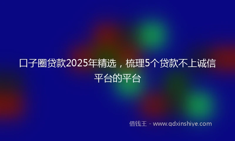 口子圈贷款2025年精选，梳理5个贷款不上诚信平台的平台