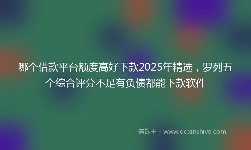 哪个借款平台额度高好下款2025年精选，罗列五个综合评分不足有负债都能下款软件