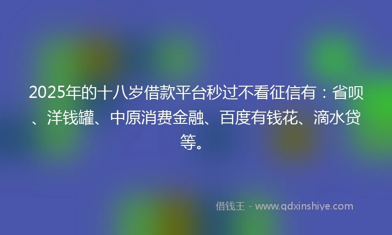 2025年的十八岁借款平台秒过不看征信有：省呗、洋钱罐、中原消费金融、百度有钱花、滴水贷等。