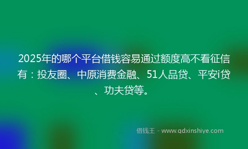 2025年的哪个平台借钱容易通过额度高不看征信有：投友圈、中原消费金融、51人品贷、平安i贷、功夫贷等。