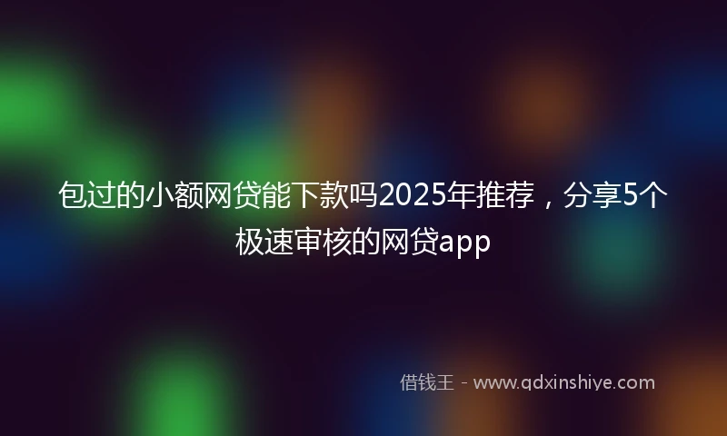 包过的小额网贷能下款吗2025年推荐，分享5个极速审核的网贷app