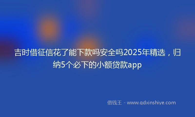 吉时借征信花了能下款吗安全吗2025年精选，归纳5个必下的小额贷款app