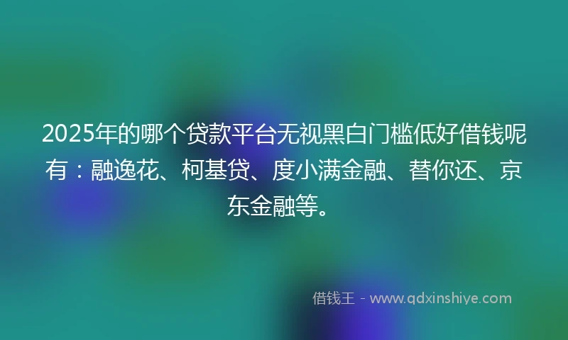 2025年的哪个贷款平台无视黑白门槛低好借钱呢有：融逸花、柯基贷、度小满金融、替你还、京东金融等。