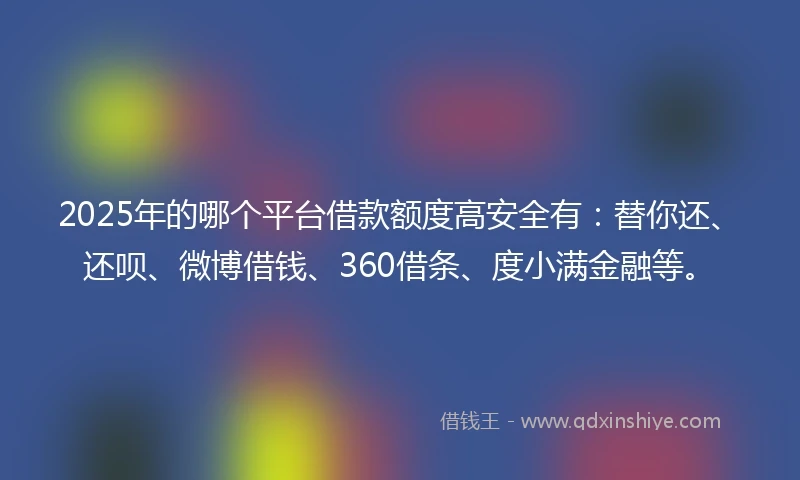 2025年的哪个平台借款额度高安全有：替你还、还呗、微博借钱、360借条、度小满金融等。