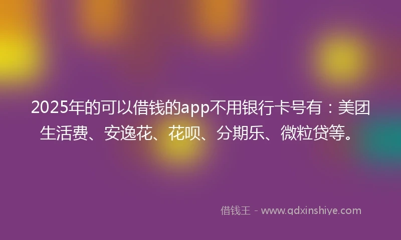 2025年的可以借钱的app不用银行卡号有：美团生活费、安逸花、花呗、分期乐、微粒贷等。