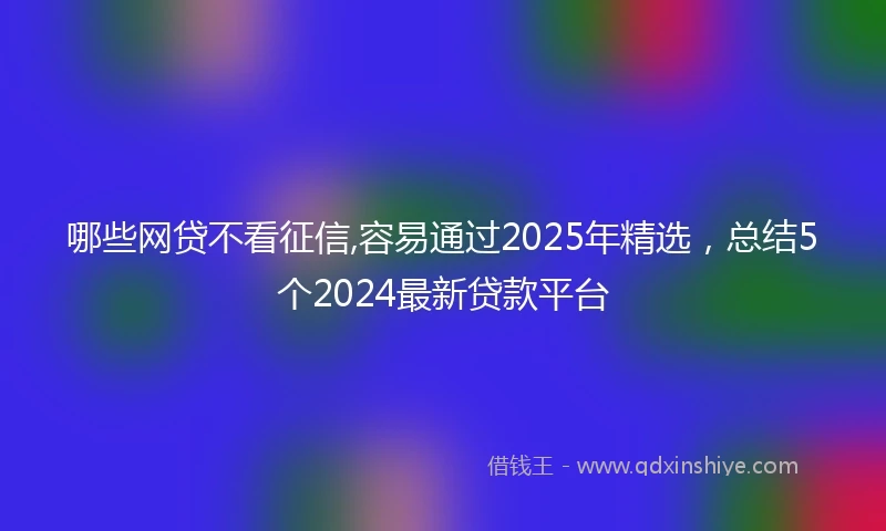 哪些网贷不看征信,容易通过2025年精选，总结5个2024最新贷款平台