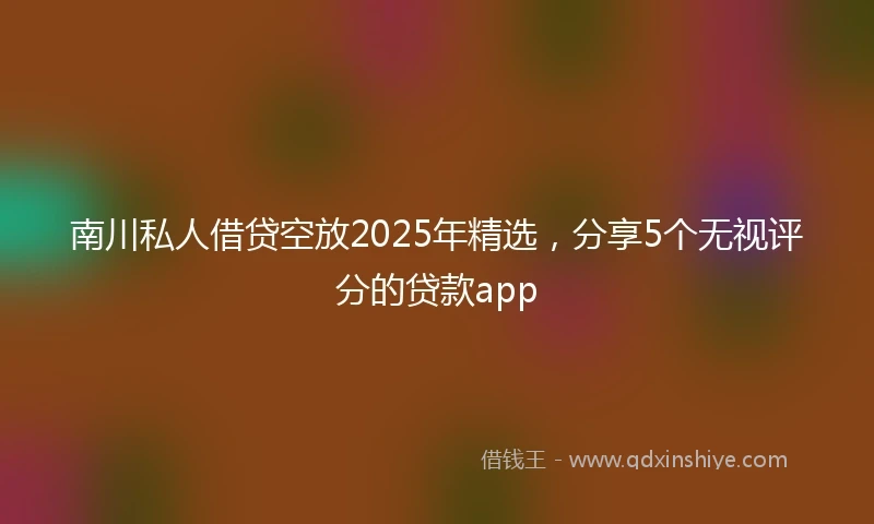 南川私人借贷空放2025年精选，分享5个无视评分的贷款app