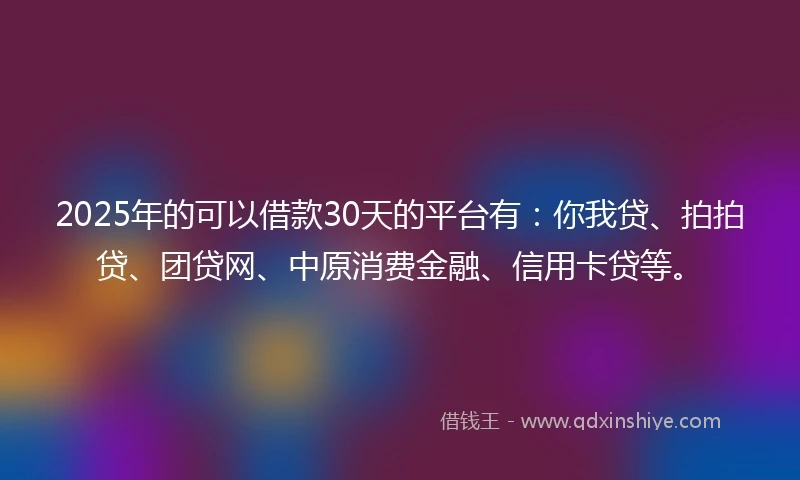 2025年的可以借款30天的平台有：你我贷、拍拍贷、团贷网、中原消费金融、信用卡贷等。