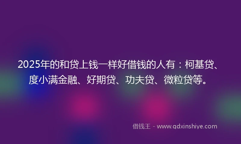 2025年的和贷上钱一样好借钱的人有：柯基贷、度小满金融、好期贷、功夫贷、微粒贷等。