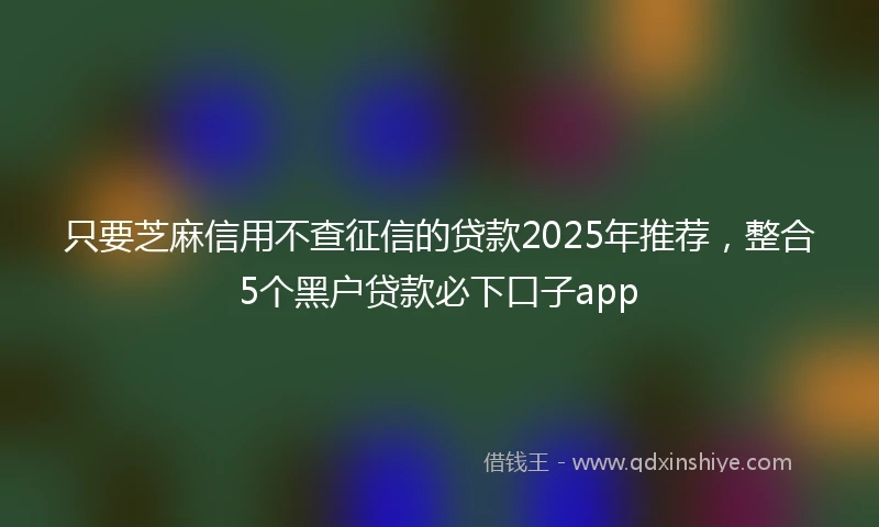 只要芝麻信用不查征信的贷款2025年推荐,整合5个黑户贷款必下口子app