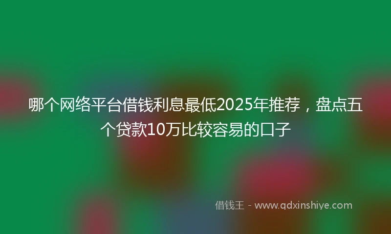 哪个网络平台借钱利息最低2025年推荐，盘点五个贷款10万比较容易的口子
