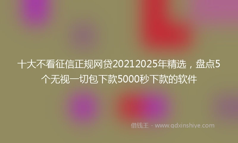 十大不看征信正规网贷20212025年精选，盘点5个无视一切包下款5000秒下款的软件