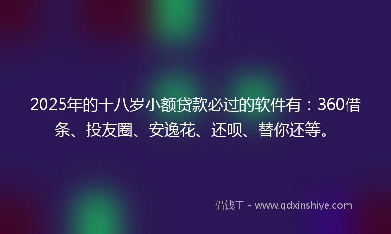 2025年的十八岁小额贷款必过的软件有：360借条、投友圈、安逸花、还呗、替你还等。