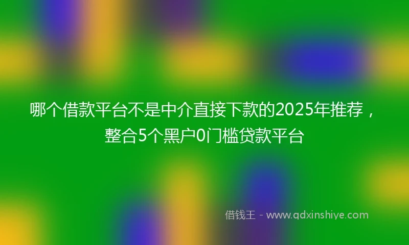 哪个借款平台不是中介直接下款的2025年推荐，整合5个黑户0门槛贷款平台