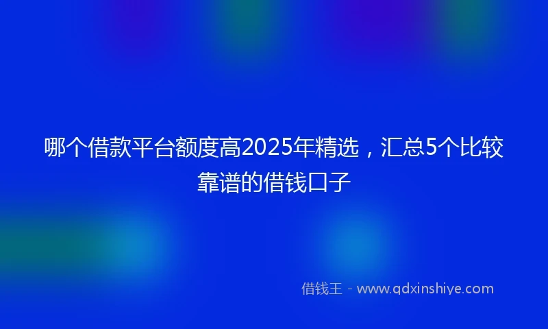 哪个借款平台额度高2025年精选，汇总5个比较靠谱的借钱口子