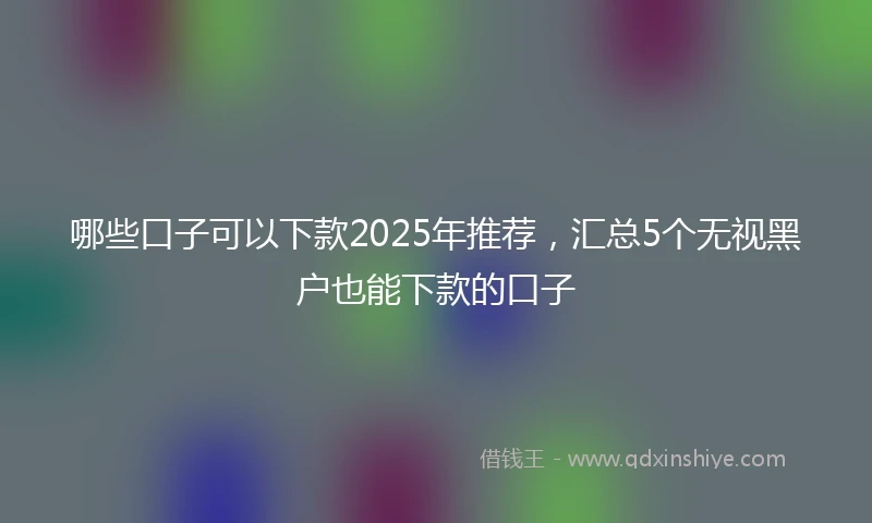 哪些口子可以下款2025年推荐，汇总5个无视黑户也能下款的口子