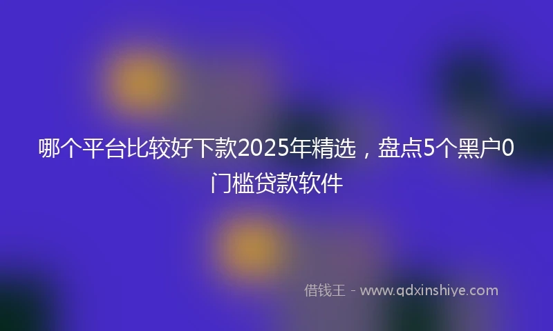 哪个平台比较好下款2025年精选，盘点5个黑户0门槛贷款软件