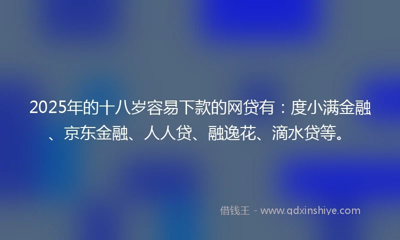 2025年的十八岁容易下款的网贷有：度小满金融、京东金融、人人贷、融逸花、滴水贷等。