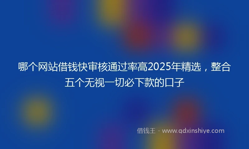 哪个网站借钱快审核通过率高2025年精选，整合五个无视一切必下款的口子