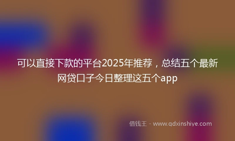 可以直接下款的平台2025年推荐,总结五个最新网贷口子今日整理这五个app
