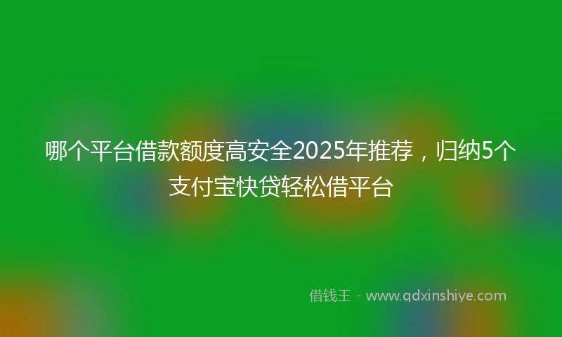 哪个平台借款额度高安全2025年推荐，归纳5个支付宝快贷轻松借平台