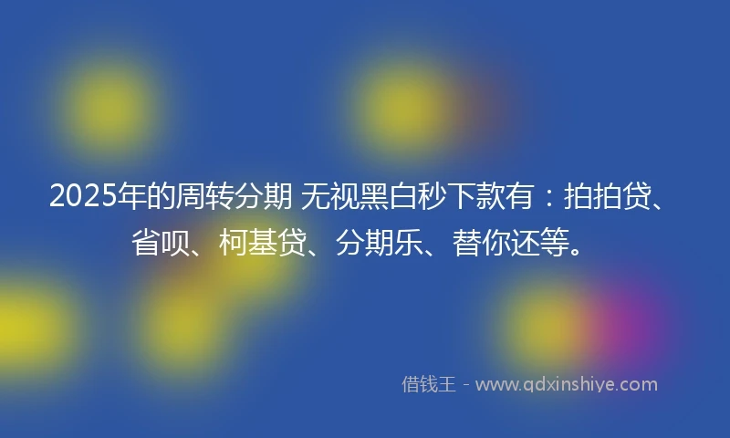 2025年的周转分期 无视黑白秒下款有：拍拍贷、省呗、柯基贷、分期乐、替你还等。